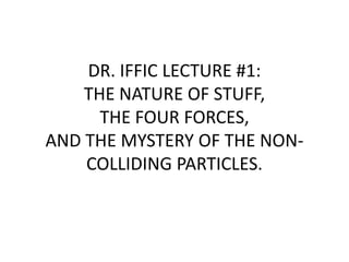 DR. IFFIC LECTURE #1: THE NATURE OF STUFF, THE FOUR FORCES, AND THE MYSTERY OF THE NON-COLLIDING PARTICLES. 