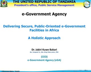 THE UNITED REPUBLIC OF TANZANIA
President’s office, Public Service Management
e-Government Agency
Delivering Secure, Public-Oriented e-Government
Facilities in Africa
A Holistic Approach
Dr. Jabiri Kuwe Bakari
Bsc. Computer Sc., Msc. (Eng.) Data comm., PhD.
(CEO)
e-Government Agency (eGA)
e-Government Agency - Tanzania
1
 
