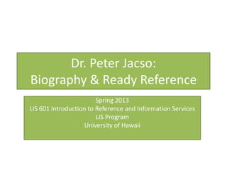 Dr. Peter Jacso:
Biography & Ready Reference
                        Spring 2013
LIS 601 Introduction to Reference and Information Services
                        LIS Program
                    University of Hawaii
 