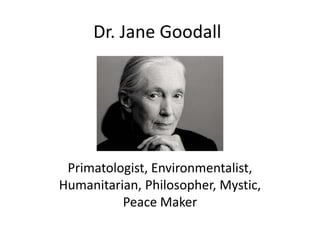 Dr. Jane Goodall




 Primatologist, Environmentalist,
Humanitarian, Philosopher, Mystic,
          Peace Maker
 