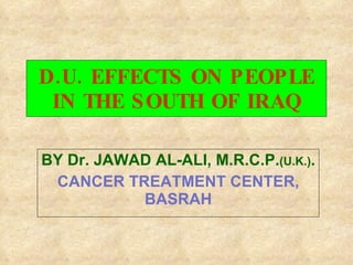 D.U. EFFECTS ON PEOPLE IN THE SOUTH OF IRAQ BY Dr. JAWAD AL-ALI, M.R.C.P. (U.K.) . CANCER TREATMENT CENTER, BASRAH 