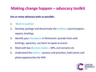 Making change happen – advocacy toolkit
Use as many advocacy tools as possible:
1. Work in coalition
2. Develop, package and disseminate the evidence: journal papers,
reports, briefings
3. Identify your champions in Parliament: provide them with
briefings, speeches, use them to speak at events
4. Meet with key decision makers - MPs, civil servants etc
5. Understand the politics - process and priorities; hold events and
photo opportunities for MPs
 