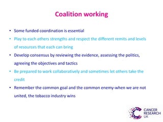 Coalition working
• Some funded coordination is essential
• Play to each others strengths and respect the different remits and levels
of resources that each can bring
• Develop consensus by reviewing the evidence, assessing the politics,
agreeing the objectives and tactics
• Be prepared to work collaboratively and sometimes let others take the
credit
• Remember the common goal and the common enemy-when we are not
united, the tobacco industry wins
 