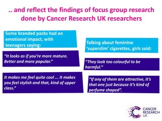 .. and reflect the findings of focus group research
done by Cancer Research UK researchers
“It looks as if you’re more mature.
Better and more popular.”
It makes me feel quite cool ... It makes
you feel stylish and that, kind of upper
class.”
Some branded packs had an
emotional impact, with
teenagers saying:
Talking about feminine
‘superslim’ cigarettes, girls said:
“If any of them are attractive, it’s
that one just because it’s kind of
perfume shaped”.
“They look too colourful to be
harmful.”
 