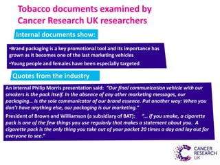 Tobacco documents examined by
Cancer Research UK researchers
Internal documents show:
•Brand packaging is a key promotional tool and its importance has
grown as it becomes one of the last marketing vehicles
•Young people and females have been especially targeted
Quotes from the industry
An internal Philip Morris presentation said: “Our final communication vehicle with our
smokers is the pack itself. In the absence of any other marketing messages, our
packaging… is the sole communicator of our brand essence. Put another way: When you
don’t have anything else, our packaging is our marketing.”
President of Brown and Williamson (a subsidiary of BAT): “... if you smoke, a cigarette
pack is one of the few things you use regularly that makes a statement about you. A
cigarette pack is the only thing you take out of your pocket 20 times a day and lay out for
everyone to see.”
 