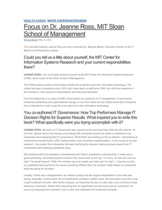 HEALTH CHECK, WHITE PAPERS/INTERVIEWS

Focus on Dr. Jeanne Ross, MIT Sloan
School of Management
Richard Wood | May 15, 2012


This interview features Jeanne Ross and was conducted by Michael Milutis, Executive Director of the IT
Metrics and Productivity Institute.


Could you tell us a little about yourself, the MIT Center for
Information Systems Research and your current responsibilities
there?
JEANNE ROSS: I am a principal research scientist at the MIT Center for Information Systems Research
(CISR), which is part of the Sloan School of Management.

The CISR tackles questions that enable practitioners to get the most from information technology. The
center has been in existence since 1974, and I have been on staff since 1993. As a full time researcher, I
am involved in a fair amount of presentations and executive education.

From the beginning of my stay at CISR I have looked into questions of IT management, IT governance,
enterprise architecture and organizational change. In my mind, these are the critical issues that companies
must understand in order to get the most value from their information technology.


You co-authored IT Governance: How Top Performers Manage IT
Decision Rights for Superior Results. What inspired you to write this
book? What specifically were you trying accomplish with it?
JEANNE ROSS: My book on IT Governance was inspired by the work that Peter Weil did with Gartner. At
the time, Gartner was in the process of surveying 256 companies around the world to understand how
companies were designing their IT governance. While Peter was working on this at Gartner, I was looking at
infrastructure transformation, ERP implementation and e-business implementation. In the course of my own
research, I discovered that companies that were clarifying the decision making process around their IT
investments were attaining substantial value.

We combined all of my qualitative understanding with Peter’s quantitative understanding. It really was a
good partnership. He would produce numbers that I would look at and say, “I’m sorry, but that just can’t be
right.” He would respond, “Well, the numbers say it so maybe your data can’t be right.”• Figuring out why
my qualitative data seemed to be saying something different than his numbers really helped us understand
what was going on out there.

Usually, if there was a disagreement, we realized quickly that the original interpretation of the data was
wrong. Originally, if some factor did not significantly correlate to added value, the assumption was that it was
a bad investment of funds. After further analysis, we found that the lack of value was more a function of bad
planning or execution. Rather than presuming that an organization should avoid such an investment, we
wound up stressing how important it was to plan and implement the investment correctly.
 