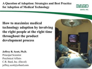 A Question of Adoption: Strategies and Best Practice for Adoption of Medical Technology How to maximize medical technology adoption by involving the right people at the right time throughout the product development process Jeffrey R. Scott, Ph.D. Principal Scientist Preclinical Affairs C.R. Bard, Inc. (Davol) jeffrey.scott@crbard.com 