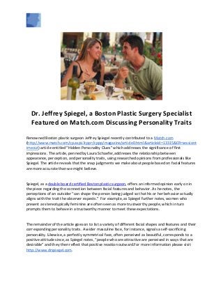 Dr. Jeffrey Spiegel, a Boston Plastic Surgery Specialist
Featured on Match.com Discussing Personality Traits
Renowned Boston plastic surgeon Jeffrey Spiegel recently contributed to a Match.com
(http://www.match.com/cp.aspx?cpp=/cppp/magazine/article0.html&articleid=13315&ER=sessiont
imeout) article entitled “Hidden Personality Clues” which addresses the significance of first
impressions. The article, penned by Laura Schaefer, addresses the relationship between
appearance, perception, and personality traits, using researched opinions from professionals like
Spiegel. The article reveals that the snap judgments we make about people based on facial features
are more accurate than we might believe.
Spiegel, as a double board certified Boston plastic surgeon, offers an informed opinion early on in
the piece regarding the connection between facial features and behavior. As he notes, the
perceptions of an outsider “can shape the person being judged so that his or her behavior actually
aligns with the trait the observer expects.” For example, as Spiegel further notes, women who
present as stereotypically feminine are often seen as more trustworthy people, which in turn
prompts them to behave in a trustworthy manner to meet these expectations.
The remainder of the article goes on to list a variety of different facial shapes and features and their
corresponding personality traits. A wider masculine face, for instance, signals a self-sacrificing
personality. Likewise, a perfectly symmetrical face, often perceived as beautiful, corresponds to a
positive attitude since, as Spiegel notes, “people who are attractive are perceived in ways that are
desirable” and they then reflect that positive reaction outward.For more information please visit
http://www.drspiegel.com.
 