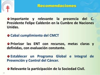 Recomendaciones


       Importante y relevante la presencia del C.
     Presidente Felipe Calderón en la Cumbre de Naciones
     Unidas.

       Cabal cumplimiento del CMCT

       Priorizar las ENT con recursos, metas claras y
     definidas, con evaluación constante.

       Establecer un Programa Global e Integral de
     Prevención y Control del Cáncer.

       Relevante la participación de la Sociedad Civil.
19
 