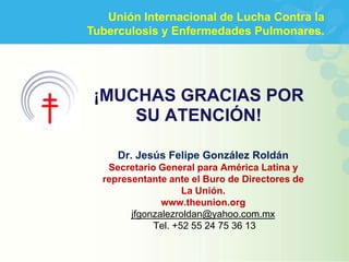 Unión Internacional de Lucha Contra la
Tuberculosis y Enfermedades Pulmonares.




 ¡MUCHAS GRACIAS POR
     SU ATENCIÓN!

     Dr. Jesús Felipe González Roldán
   Secretario General para América Latina y
  representante ante el Buro de Directores de
                    La Unión.
               www.theunion.org
        jfgonzalezroldan@yahoo.com.mx
             Tel. +52 55 24 75 36 13
 