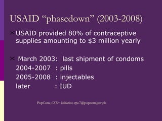 USAID “phasedown” (2003-2008) USAID provided 80% of contraceptive supplies amounting to $3 million yearly March 2003:  last shipment of condoms  2004-2007  : pills  2005-2008  : injectables later  : IUD PopCom,  CSR+ Initiatives,   [email_address] 