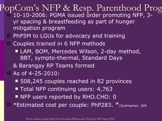 PopCom’s NFP & Resp. Parenthood Prog 10-10-2006: PGMA issued order promoting NFP, 3-yr spacing & breastfeeding as part of hunger mitigation program PhP5M to LGUs for advocacy and training Couples trained in 6 NFP methods LAM, BOM, Mercedes Wilson, 2-day method, BBT, sympto-thermal, Standard Days & Barangay RP Teams formed As of 4-25-2010: 508,245 couples reached in 82 provinces Total NFP continuing users: 4,763 NFP users reported by RHO.CHO: 0 *Estimated cost per couple: PhP283.  * (Gutmacher, 209 News realeases citing PopCom in Freeman/Philstar.com, PopCom NFP report 2010 