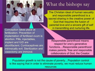 What the bishops say The Christian ideal of human sexuality and responsible parenthood is a sacred sharing in the creative power of God that requires the fusion of parental love and a sincere gift of self in transmitting and nurturing life. Responsible parenthood means  respect for one’s generative functions....Responsible parenthood makes parents “free and responsible collaborators of God, the Creator. Population growth is not the cause of poverty…Population control is like saying that in order to eliminate poverty, we must reduce human resources Conception takes place at fertilization. Prevention of implantation of fertilized ovum is abortion. Pills, injectables, implant and IUD are abortifacient. Contraceptives are intrinsically evil. Sterilization and vasectomy are immoral. 