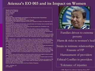 Families driven to extreme  poverty Harm & risks to women’s health Strain in intimate relationships Erasure of FP Harrassment of providers Ethical Conflict in providers Tolerance of injustice CRR, ReproCen, Likhaan:  Imposing Misery,2007 Republic of the Philippines OFFICE OF THE MAYOR Manila, Philippines Executive Order No. 003 Series of 2000 Declaring Total Commitment and Support to the Responsible Parenthood Movement in the City of Manila and Enunciating Policy Declarations in Pursuit Thereof WHEREAS, the City of Manila recognizes its vital role as catalyst for change in the attainment of its goal and policies; WHEREAS, the City believes that the family, being the basic unit of society, has an important role in the comprehensive development of its citizenry;   WHEREAS, the City firmly believes in the sanctity of life and supports the Constitution in the protection of life of the mother and the unborn; WHEREAS, the City is aware of its duty in molding the children to become effective citizens; WHEREAS, the City takes an affirmative stand on pro-life issues and responsible parenthood; WHEREAS, the City condemns criminal abortion, euthanasia, divorce and same sex intermarriages as amoral and deplorable practices that weaken the basic unit of family and society; WHEREAS, the City promotes responsible parenthood and upholds natural family planning not just as a method but as a way of self-awareness in promoting the culture of life while discouraging the use of artificial methods of contraception like condoms, pills, intrauterine devices, surgical sterilization, and other; NOW, THEREFORE, I, JOSE L. ATIENZA, JR., Mayor of the City of Manila, by virtue of the power vested upon by law, do hereby declare total commitment and support to the Responsible Parenthood Movement in the City of Manila and in pursuit thereof, enunciate the following policy declarations: 1.     That all health and social services shall promote responsible parenthood by providing the youth with adequate modes of support to develop as model parents in their own time; 2.     That the City shall advocate active citizen participation in implementing policies and programs in collaboration with various non-government, religious and other civic organizations; 3.     That the City shall establish programs and activities in City Health Department and its health centers, Ospital ng Maynila Medical Center, Gat Andres Bonifacio Memorial Medical Center, Ospital ng Tondo, Ospital ng Sampaloc as well as the Department of Social Welfare which promote and offer as integral part of their functions counseling facilities for natural family planning and responsible parenthood; 4.     That the various activities geared on moral rejuvenation shall be encouraged to equip its people against amoral influences brought about by the excesses of modernization; 5.     That City and its citizenry shall acknowledge that this noble endeavor requires great conviction, unceasing advocacy, unflagging patience, perseverance and persistence. Let the herein-enunciated policy declarations form as integral part of the policies and programs of the present City Administration in the delivery of basic health and welfare services to Manileños in the interest of public service and welfare. Done this 29th day of February 2000 in the City of Manila, Philippines.   JOSE L. ATIENZA, JR. CITY MAYOR Atienza’s EO 003 and its Impact on Women 