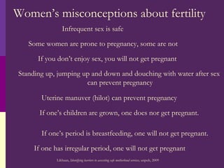Women’s misconceptions about fertility Infrequent sex is safe Some women are prone to pregnancy, some are not If you don’t enjoy sex, you will not get pregnant Standing up, jumping up and down and douching with water after sex  can prevent pregnancy Uterine manuver (hilot) can prevent pregnancy If one’s children are grown, one does nor get pregnant. If one’s period is breastfeeding, one will not get pregnant. If one has irregular period, one will not get pregnant Likhaan,  Identifying barriers to accessting safe motherhood services,  unpub, 2009 