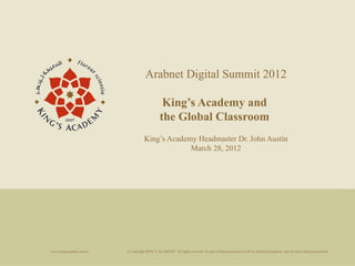 Arabnet Digital Summit 2012

                                                 King’s Academy and
                                                the Global Classroom
                                     King’s Academy Headmaster Dr. John Austin
                                                  March 28, 2012




www.kingsacademy.edu.jo   © Copyright KING’S ACADEMY. All rights reserved. No part of this presentation in all its intellectual property may be used without permission.
 