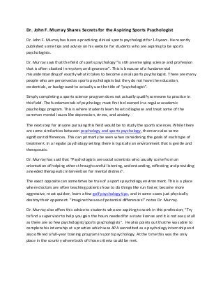 Dr. John F. Murray Shares Secrets for the Aspiring Sports Psychologist
Dr. John F. Murray has been a practicing clinical sports psychologist for 14 years. He recently
published some tips and advice on his website for students who are aspiring to be sports
psychologists.
Dr. Murray says that the field of sports psychology “is still an emerging science and profession
that is often cloaked in mystery and ignorance”. This is because of a fundamental
misunderstanding of exactly what it takes to become a real sports psychologist. There are many
people who are perceived as sports psychologists but they do not have the education,
credentials, or background to actually use the title of “psychologist”.
Simply completing a sports science program does not actually qualify someone to practice in
this field. The fundamentals of psychology must first be learned in a regular academic
psychology program. This is where students learn how to diagnose and treat some of the
common mental issues like depression, stress, and anxiety.
The next step for anyone pursuing this field would be to study the sports sciences. While there
are some similarities between psychology and sports psychology, there are also some
significant differences. This can primarily be seen when considering the goals of each type of
treatment. In a regular psychology setting there is typically an environment that is gentle and
therapeutic.
Dr. Murray has said that “Psychologists are social scientists who usually come from an
orientation of helping others through careful listening, understanding, reflecting and providing
a needed therapeutic intervention for mental distress”.
The exact opposite can sometimes be true of a sports psychology environment. This is a place
where doctors are often teaching patients how to do things like run faster, become more
aggressive, react quicker, learn a few golf psychology tips, and in some cases just physically
destroy their opponent. “Imagine the sea of potential differences!” notes Dr. Murray.
Dr. Murray also offers this advice to students who are aspiring to work in this profession; “Try
to find a supervisor to help you gain the hours needed for a state license and it is not easy at all
as there are so few psychologist/sports psychologists”. He also points out that he was able to
complete his internship at a practice which was APA accredited as a psychology internship and
also offered a full-year training program in sports psychology. At the time this was the only
place in the country where both of those criteria could be met.
 