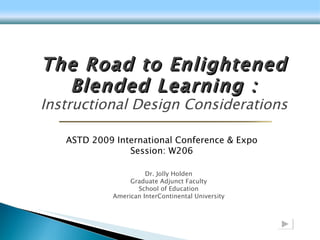 Dr. Jolly Holden Graduate Adjunct Faculty School of Education American InterContinental University The Road to Enlightened Blended Learning : Instructional Design Considerations ASTD 2009 International Conference & Expo Session: W206 