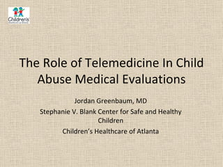The Role of Telemedicine In Child
   Abuse Medical Evaluations
              Jordan Greenbaum, MD
   Stephanie V. Blank Center for Safe and Healthy
                      Children
         Children’s Healthcare of Atlanta
 