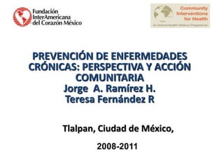 PREVENCIÓN DE ENFERMEDADES
CRÓNICAS: PERSPECTIVA Y ACCIÓN
         COMUNITARIA
      Jorge A. Ramírez H.
      Teresa Fernández R

      Tlalpan, Ciudad de México,
              2008-2011
 