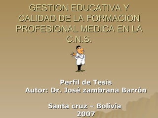 GESTION EDUCATIVA Y CALIDAD DE LA FORMACION PROFESIONAL MEDICA EN LA C.N.S. Perfil de Tesis Autor: Dr. José zambrana Barrón Santa cruz – Bolivia  2007 