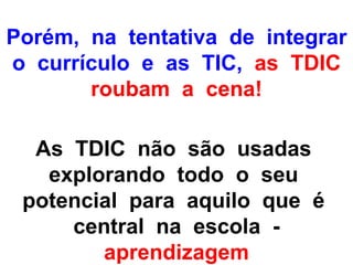 Porém, na tentativa de integrar
o currículo e as TIC, as TDIC
       roubam a cena!

  As TDIC não são usadas
   explorando todo o seu
 potencial para aquilo que é
     central na escola -
        aprendizagem
 