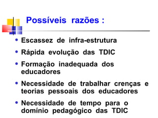 Possíveis razões :

q   Escassez de infra-estrutura
q   Rápida evolução das TDIC
q   Formação inadequada dos
    educadores
q   Necessidade de trabalhar crenças e
    teorias pessoais dos educadores
q   Necessidade de tempo para o
    domínio pedagógico das TDIC
 