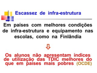 Escassez de infra-estrutura

Em países com melhores condições
de infra-estrutura e equipamento nas
     escolas, como na Finlândia

                 
Os alunos não apresentam índices
de utilização das TDIC melhores do
que em países mais pobres (OCDE)
 