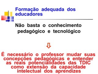 Formação adequada dos
     educadores

     Não basta o conhecimento
      pedagógico e tecnológico


                
É necessário o professor mudar suas
 concepções pedagógicas e entender
  as reais potencialidades das TDIC
    como extensão da capacidade
      intelectual dos aprendizes
 