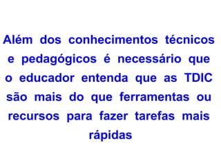 Além dos conhecimentos técnicos
e pedagógicos é necessário que
o educador entenda que as TDIC
são mais do que ferramentas ou
recursos para fazer tarefas mais
            rápidas
 