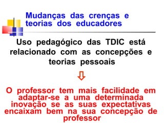 Mudanças das crenças e
    teorias dos educadores

   Uso pedagógico das TDIC está
 relacionado com as concepções e
           teorias pessoais
                
O professor tem mais facilidade em
   adaptar-se a uma determinada
 inovação se as suas expectativas
encaixam bem na sua concepção de
              professor
 