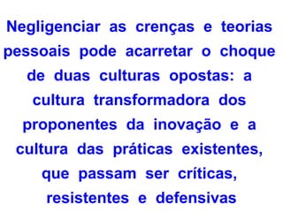 Negligenciar as crenças e teorias
pessoais pode acarretar o choque
  de duas culturas opostas: a
   cultura transformadora dos
  proponentes da inovação e a
 cultura das práticas existentes,
    que passam ser críticas,
     resistentes e defensivas
 