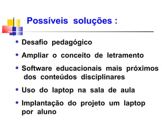 Possíveis soluções :

q   Desafio pedagógico
q   Ampliar o conceito de letramento
q   Software educacionais mais próximos
    dos conteúdos disciplinares
q   Uso do laptop na sala de aula
q   Implantação do projeto um laptop
    por aluno
 