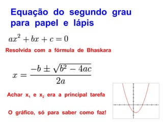 Equação do segundo grau
 para papel e lápis

Resolvida com a fórmula de Bhaskara




Achar x1 e x2 era a principal tarefa


O gráfico, só para saber como faz!
 