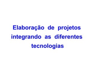 Elaboração de projetos
integrando as diferentes
      tecnologias
 
