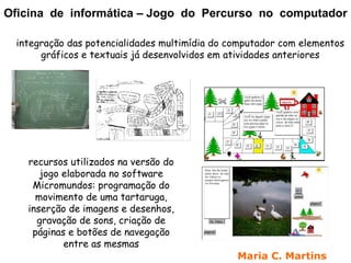 Oficina de informática – Jogo do Percurso no computador

 integração das potencialidades multimídia do computador com elementos
      gráficos e textuais já desenvolvidos em atividades anteriores




   recursos utilizados na versão do
      jogo elaborada no software
    Micromundos: programação do
     movimento de uma tartaruga,
   inserção de imagens e desenhos,
     gravação de sons, criação de
    páginas e botões de navegação
           entre as mesmas
                                               Maria C. Martins
 
