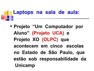 Laptops na sala de aula:

q   Projeto “Um Computador por
    Aluno” (Projeto UCA) e
    Projeto XO (OLPC) que
    acontecem em cinco escolas
    no Estado de São Paulo, que
    estão sob responsabilidade da
    Unicamp
 