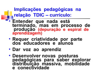 Implicações pedagógicas na
   relação TDIC – currículo:
• Entender que nada está
  terminado, mas em processo de
   produção (depuração e espiral de
 aprendizagem)
• Requer criatividade por parte
  dos educadores e alunos
• Dar voz ao aprendiz
• Desenvolver novas posturas
  pedagógicas para saber explorar
  distribuição massiva, mobilidade
  e conectividade
 