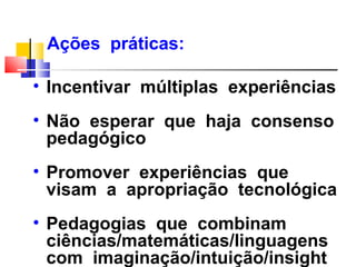 Ações práticas:

• Incentivar múltiplas experiências
• Não esperar que haja consenso
  pedagógico
• Promover experiências que
  visam a apropriação tecnológica
• Pedagogias que combinam
  ciências/matemáticas/linguagens
  com imaginação/intuição/insight
 