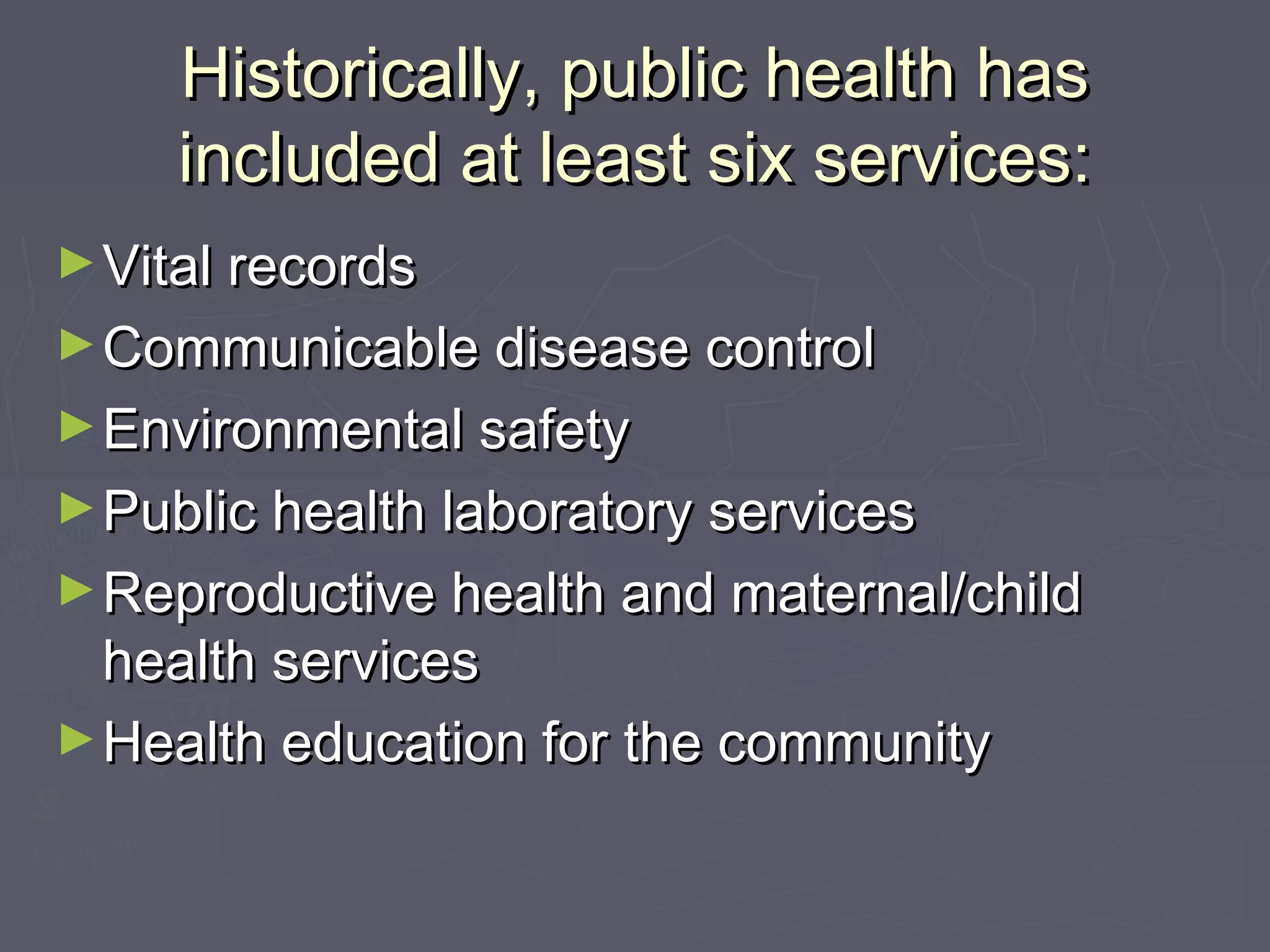 Historically, public health hasHistorically, public health has
included at least six services:included at least six services:
►Vital recordsVital records
►Communicable disease controlCommunicable disease control
►Environmental safetyEnvironmental safety
►Public health laboratory servicesPublic health laboratory services
►Reproductive health and maternal/childReproductive health and maternal/child
health serviceshealth services
►Health education for the communityHealth education for the community
 