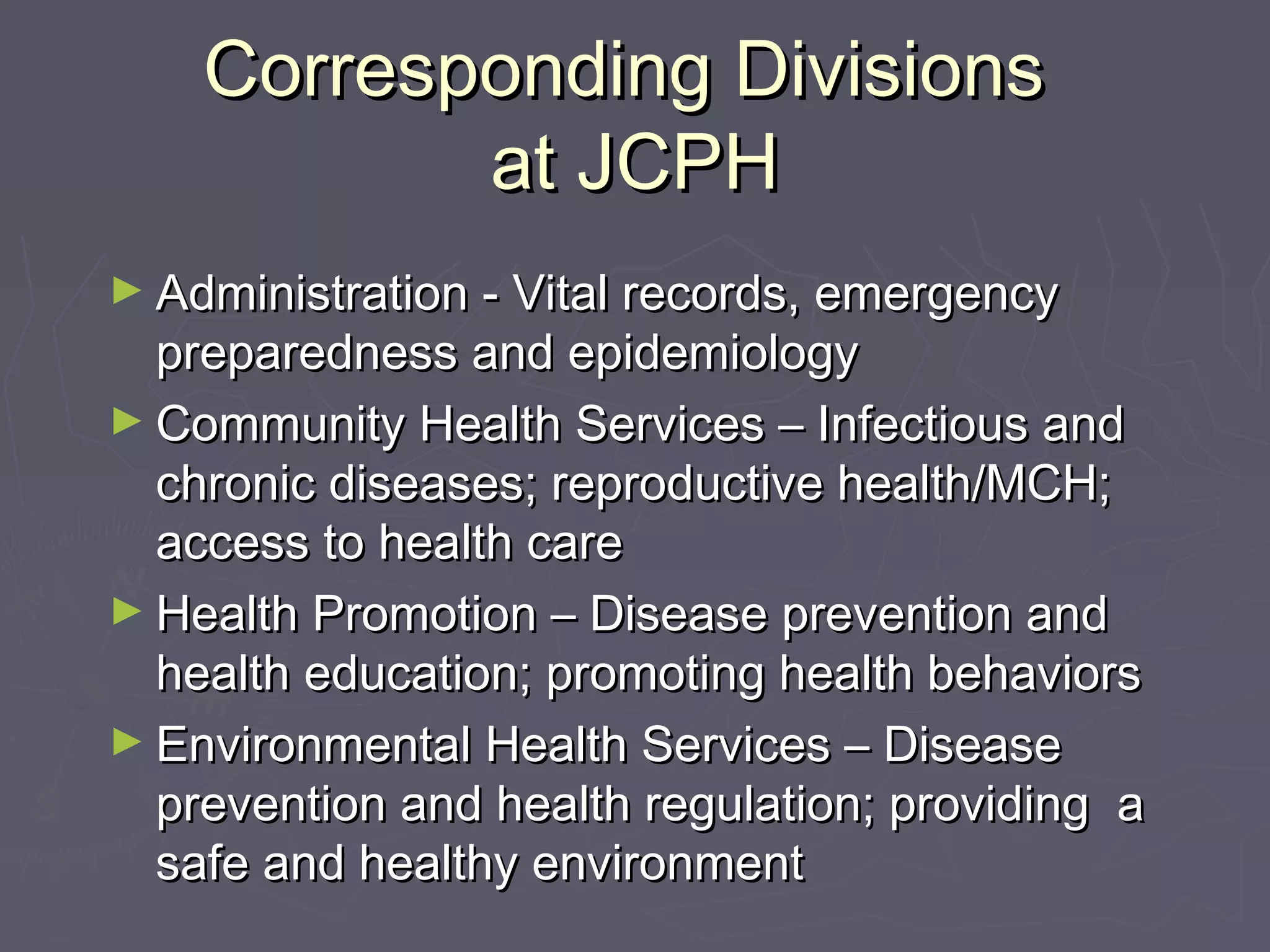 Corresponding DivisionsCorresponding Divisions
at JCPHat JCPH
► Administration - Vital records, emergencyAdministration - Vital records, emergency
preparedness and epidemiologypreparedness and epidemiology
► Community Health Services – Infectious andCommunity Health Services – Infectious and
chronic diseases; reproductive health/MCH;chronic diseases; reproductive health/MCH;
access to health careaccess to health care
► Health Promotion – Disease prevention andHealth Promotion – Disease prevention and
health education; promoting health behaviorshealth education; promoting health behaviors
► Environmental Health Services – DiseaseEnvironmental Health Services – Disease
prevention and health regulation; providing aprevention and health regulation; providing a
safe and healthy environmentsafe and healthy environment
 