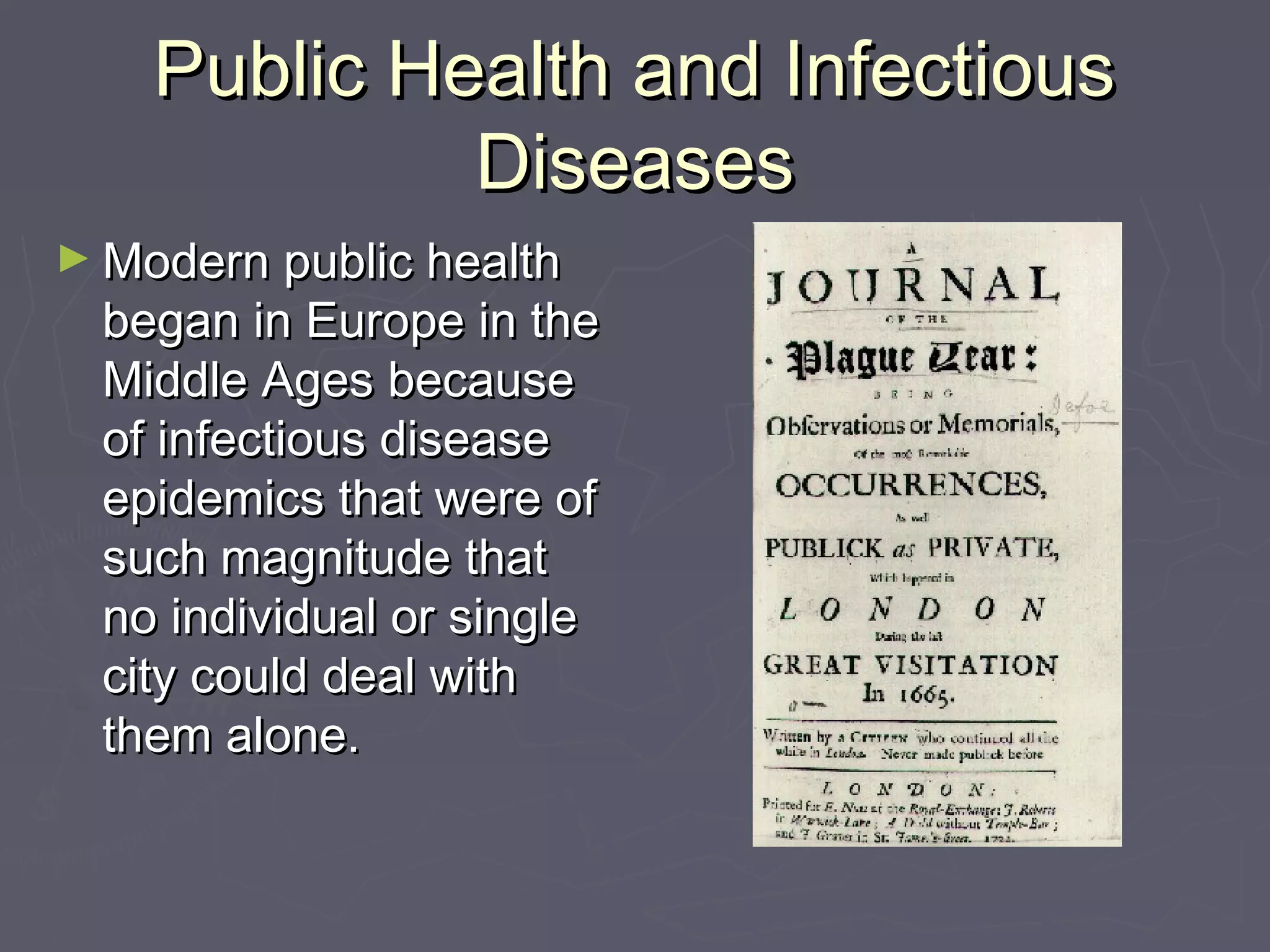 Public Health and InfectiousPublic Health and Infectious
DiseasesDiseases
► Modern public healthModern public health
began in Europe in thebegan in Europe in the
Middle Ages becauseMiddle Ages because
of infectious diseaseof infectious disease
epidemics that were ofepidemics that were of
such magnitude thatsuch magnitude that
no individual or singleno individual or single
city could deal withcity could deal with
them alone.them alone.
 