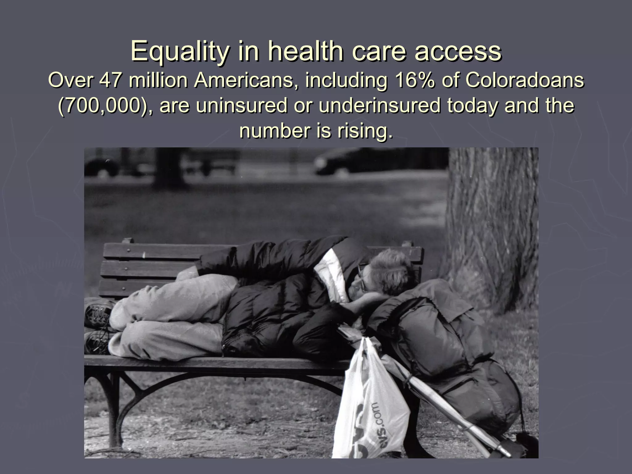Equality in health care accessEquality in health care access
Over 47 million Americans, including 16% of ColoradoansOver 47 million Americans, including 16% of Coloradoans
(700,000), are uninsured or underinsured today and the(700,000), are uninsured or underinsured today and the
number is rising.number is rising.
 