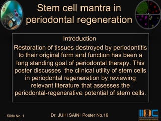 Stem cell mantra in
              periodontal regeneration
                         Introduction
    Restoration of tissues destroyed by periodontitis
      to their original form and function has been a
     long standing goal of periodontal therapy. This
    poster discusses the clinical utility of stem cells
         in periodontal regeneration by reviewing
            relevant literature that assesses the
    periodontal-regenerative potential of stem cells.


Slide No. 1        Dr. JUHI SAINI Poster No.16
 