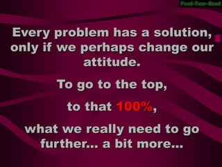 Every problem has a solution,
only if we perhaps change our
           attitude.
      To go to the top,
        to that 100%,
  what we really need to go
   further... a bit more...
 