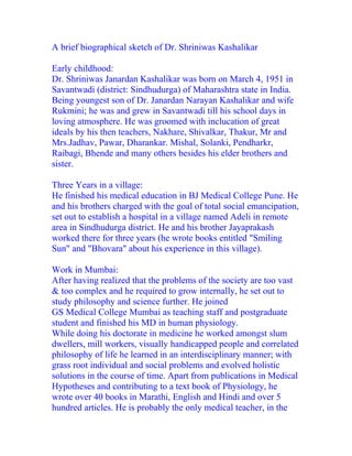 A brief biographical sketch of Dr. Shriniwas Kashalikar

Early childhood:
Dr. Shriniwas Janardan Kashalikar was born on March 4, 1951 in
Savantwadi (district: Sindhudurga) of Maharashtra state in India.
Being youngest son of Dr. Janardan Narayan Kashalikar and wife
Rukmini; he was and grew in Savantwadi till his school days in
loving atmosphere. He was groomed with inclucation of great
ideals by his then teachers, Nakhare, Shivalkar, Thakur, Mr and
Mrs.Jadhav, Pawar, Dharankar. Mishal, Solanki, Pendharkr,
Raibagi, Bhende and many others besides his elder brothers and
sister.

Three Years in a village:
He finished his medical education in BJ Medical College Pune. He
and his brothers charged with the goal of total social emancipation,
set out to establish a hospital in a village named Adeli in remote
area in Sindhudurga district. He and his brother Jayaprakash
worked there for three years (he wrote books entitled "Smiling
Sun" and "Bhovara" about his experience in this village).

Work in Mumbai:
After having realized that the problems of the society are too vast
& too complex and he required to grow internally, he set out to
study philosophy and science further. He joined
GS Medical College Mumbai as teaching staff and postgraduate
student and finished his MD in human physiology.
While doing his doctorate in medicine he worked amongst slum
dwellers, mill workers, visually handicapped people and correlated
philosophy of life he learned in an interdisciplinary manner; with
grass root individual and social problems and evolved holistic
solutions in the course of time. Apart from publications in Medical
Hypotheses and contributing to a text book of Physiology, he
wrote over 40 books in Marathi, English and Hindi and over 5
hundred articles. He is probably the only medical teacher, in the
 