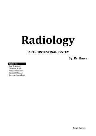 RadiologyGASTROINTESTINAL SYSTEMBy: Dr. KawaTyped by:Bnar J. AhmedPaywand M. AliRako AbdulqadirRanko B. MajeedSuren Y. Hama BaqiDesign: Rzgartmi.CONTENTSCONTENTS TOC  quot;
1-3quot;
  quot;
 quot;
    CONTENTS  PAGEREF _Toc295592494  2ESOPHAGUS  PAGEREF _Toc295592496  3Normal barium swallow  PAGEREF _Toc295592497  3Abnormal barium swallow:  PAGEREF _Toc295592498  3Stricture:  PAGEREF _Toc295592499  3Filling defect  PAGEREF _Toc295592500  4Dilatation of esophagus  PAGEREF _Toc295592501  5Varices  PAGEREF _Toc295592502  5Esophagus web  PAGEREF _Toc295592503  5Diverticula  PAGEREF _Toc295592504  5Esophageal atresia  PAGEREF _Toc295592505  5Candidiasis  PAGEREF _Toc295592506  5STOMACH AND DUODENUM  PAGEREF _Toc295592507  6Normal barium meal:  PAGEREF _Toc295592508  6Gastroscopy:  PAGEREF _Toc295592509  6Indications:  PAGEREF _Toc295592510  6Abnormal barium meal findings  PAGEREF _Toc295592511  6Filling defects (intarluminal, intramural, extramural)  PAGEREF _Toc295592512  7GU  PAGEREF _Toc295592513  7narrowing  PAGEREF _Toc295592514  8Thick gastric mucosal folds  PAGEREF _Toc295592515  8Gastric outlet obstruction  PAGEREF _Toc295592516  8Gastritis  PAGEREF _Toc295592517  9Hiatus hernia  PAGEREF _Toc295592518  9DU  PAGEREF _Toc295592519  9Upper GI bleeding:  PAGEREF _Toc295592520  9SMALL INTESTINE  PAGEREF _Toc295592521  9Normal Ba follow through:  PAGEREF _Toc295592522  10Enteroclysis:  PAGEREF _Toc295592523  10Abnormal Ba follow through:  PAGEREF _Toc295592524  10Crohn’s disease:  PAGEREF _Toc295592525  10Tb:  PAGEREF _Toc295592526  11Lymphoma:  PAGEREF _Toc295592527  11Malabsorption:  PAGEREF _Toc295592528  11Definite Dx  PAGEREF _Toc295592529  11Signs:  PAGEREF _Toc295592530  11Disaccharidase deficiency:  PAGEREF _Toc295592531  11Acute SI obstruction:  PAGEREF _Toc295592532  12LARGE INTESTINE  PAGEREF _Toc295592533  12Indications for colonoscopy:  PAGEREF _Toc295592534  12Normal Ba enema:  PAGEREF _Toc295592535  12Abnormal Ba enema:  PAGEREF _Toc295592536  12Narrowing of the lumen:  PAGEREF _Toc295592537  12Dilatation of colon:  PAGEREF _Toc295592538  13Filling defects in the colon:  PAGEREF _Toc295592539  13Ulceration of colon:  PAGEREF _Toc295592540  13Tumors of the colon:  PAGEREF _Toc295592541  14Polyp  PAGEREF _Toc295592542  14Carcinoma  PAGEREF _Toc295592543  14Hirschsprung’s disease  PAGEREF _Toc295592544  15Idiopathic megacolon  PAGEREF _Toc295592545  15Acute Bleeding (S and L bowel)  PAGEREF _Toc295592546  15HEPATOBILIARY SYSTEM  PAGEREF _Toc295592547  15Methods of imaging:  PAGEREF _Toc295592548  15Normal liver:  PAGEREF _Toc295592549  15Liver masses:  PAGEREF _Toc295592550  16Masses include the following:  PAGEREF _Toc295592551  16Liver trauma:  PAGEREF _Toc295592552  17Liver cirrhosis and portal hypertension:  PAGEREF _Toc295592553  17Fatty degeneration of the liver:  PAGEREF _Toc295592554  18Biliary system  PAGEREF _Toc295592555  18Ultrasound  PAGEREF _Toc295592556  18CT  PAGEREF _Toc295592557  18Radionuclide scan:  PAGEREF _Toc295592558  18ERCP:  PAGEREF _Toc295592559  19Others  PAGEREF _Toc295592560  19Gall stones and chronic cholecystitis  PAGEREF _Toc295592561  19Plain film:  PAGEREF _Toc295592562  19U/S:  PAGEREF _Toc295592563  19Acute cholecysitis  PAGEREF _Toc295592564  20U/S:  PAGEREF _Toc295592565  20Jaundice:  PAGEREF _Toc295592566  20US shows:  PAGEREF _Toc295592567  20CT-scan:  PAGEREF _Toc295592568  20Others  PAGEREF _Toc295592569  21SPLEEN AND PANCREAS  PAGEREF _Toc295592570  21Spleen:  PAGEREF _Toc295592571  21Pancreas:  PAGEREF _Toc295592572  21Pancreatic masses:  PAGEREF _Toc295592573  21Adenocarcinoma of pancreas  PAGEREF _Toc295592574  21Acute pancreatitis  PAGEREF _Toc295592575  22Chronic Pancreatitis  PAGEREF _Toc295592576  22Pancreatic trauma  PAGEREF _Toc295592577  22PERITONEAL CAVITY AND RETROPERITONEUM  PAGEREF _Toc295592578  23Peritoneal cavity  PAGEREF _Toc295592579  23Ascites  PAGEREF _Toc295592580  23Peritoneal tumors  PAGEREF _Toc295592581  23Intra peritoneal abscess  PAGEREF _Toc295592582  23Retroperitoneum  PAGEREF _Toc295592583  24Retroperitoneal organs:  PAGEREF _Toc295592584  25Retroperitoneal Lymphadenopathy  PAGEREF _Toc295592585  25Adrenal glands  PAGEREF _Toc295592586  25Retroperitoneal tumor  PAGEREF _Toc295592587  27Aortic aneurism  PAGEREF _Toc295592588  27Retroperitoneal hematoma  PAGEREF _Toc295592589  27Retroperitoneal abscess and psoas abscess  PAGEREF _Toc295592590  27<br />ESOPHAGUS<br />Plain film            very dilated- opaque FB<br />Barium swallow is the contrast examination to visualize the esophagus <br />Oblique view to project the esophagus clear of the spine. <br />Take films under fluoroscopy ... full of barium          to show outline. <br />Empty of barium             to show the mucosal pattern. <br />Normal barium swallow <br />,[object Object]