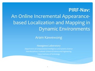 PIRF-Nav:
An Online Incremental Appearance-
 based Localization and Mapping in
            Dynamic Environments
                  Aram Kawewong

                    Hasegawa Laboratory
     Department of Computational Intelligence and Systems Science
      Interdisciplinary Graduate School of Science and Engineering
                      Tokyo Institute of Technology




                                 1
 