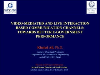 VIDEO-MEDIATED   AND   LIVE   INTERACTION BASED COMMUNICATION CHANNELS: TOWARDS BETTER E-GOVERNMENT PERFORMANCE Khaled Ali,  Ph.D. Lecturer (Assistant Professor) Department of Architectural Engineering Assiut University, Egypt The 3rd e-Services Symposium  in the Eastern Province of Saudi Arabia Khobar, Saudi Arabia, 26-27 February, 2008  