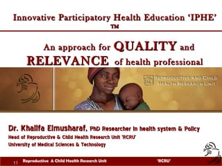 Innovative Participatory Health Education ‘IPHE’ ™ An approach for  QUALITY  and  RELEVANCE   of health professional education  Dr. Khalifa Elmusharaf,  PhD Researcher in health system & Policy  Head of Reproductive & Child Health Research Unit 'RCRU’ University of Medical Sciences & Technology  